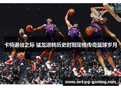 卡特退役之际 猛龙逆转历史时刻定格传奇篮球岁月
