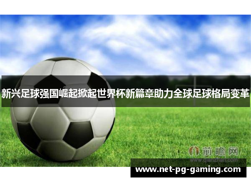 新兴足球强国崛起掀起世界杯新篇章助力全球足球格局变革 新兴足球强国崛起掀起世界杯新篇章助力全球足球格局变革