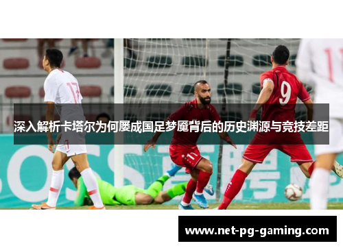 深入解析卡塔尔为何屡成国足梦魇背后的历史渊源与竞技差距