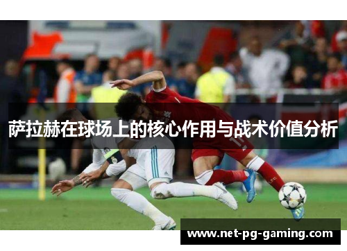 萨拉赫在球场上的核心作用与战术价值分析