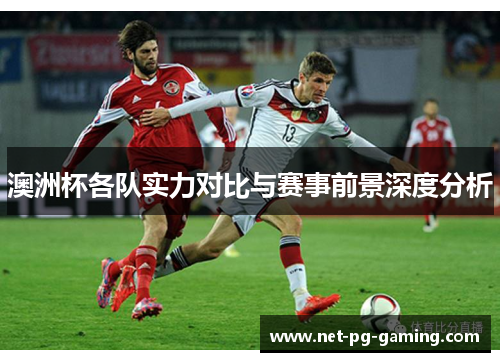 澳洲杯各队实力对比与赛事前景深度分析