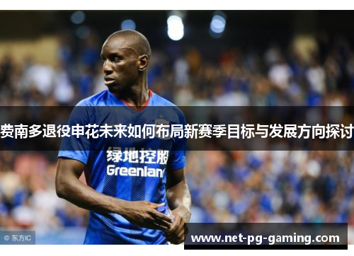 费南多退役申花未来如何布局新赛季目标与发展方向探讨 费南多退役申花未来如何布局新赛季目标与发展方向探讨