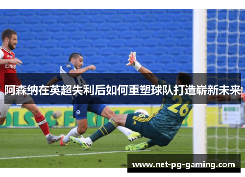 阿森纳在英超失利后如何重塑球队打造崭新未来